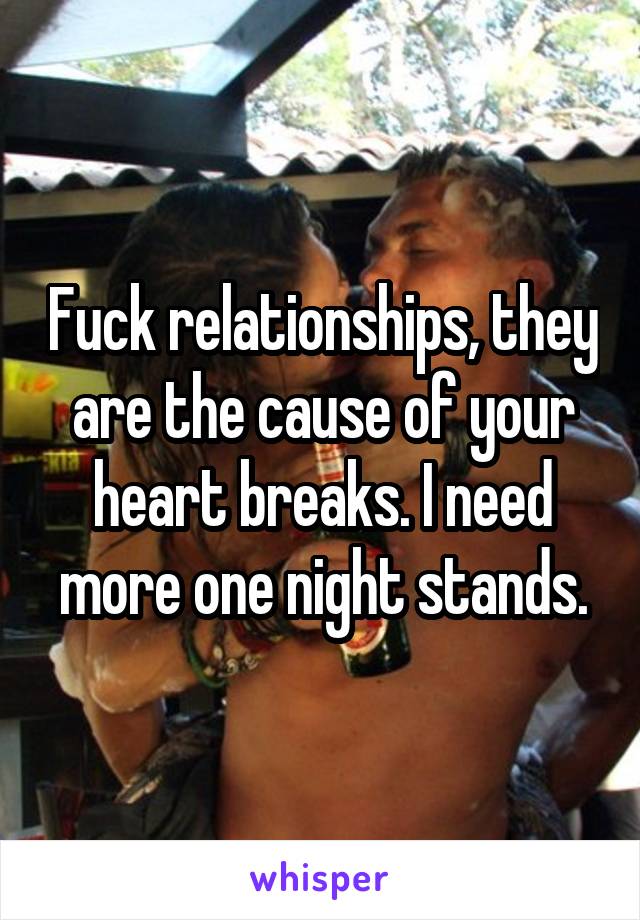 Fuck relationships, they are the cause of your heart breaks. I need more one night stands.