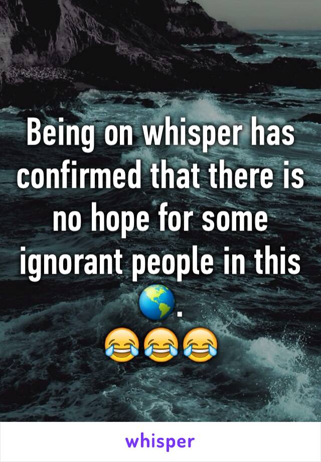 Being on whisper has confirmed that there is no hope for some ignorant people in this 🌎. 
😂😂😂