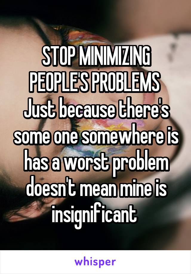 STOP MINIMIZING PEOPLE'S PROBLEMS 
Just because there's some one somewhere is has a worst problem doesn't mean mine is insignificant 