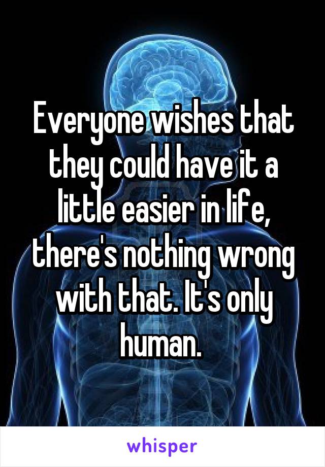 Everyone wishes that they could have it a little easier in life, there's nothing wrong with that. It's only human. 