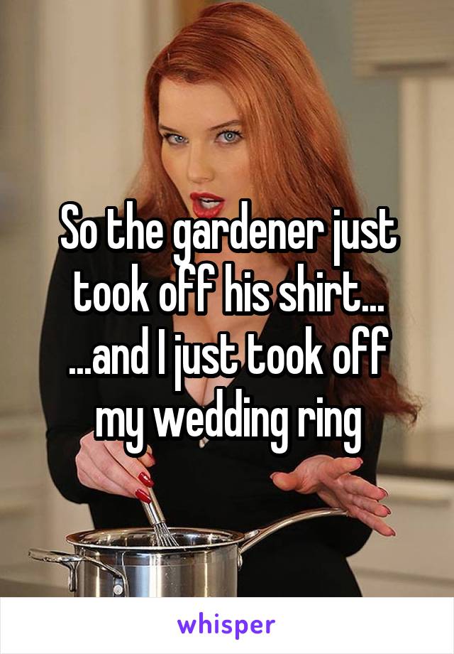 So the gardener just took off his shirt...
...and I just took off my wedding ring