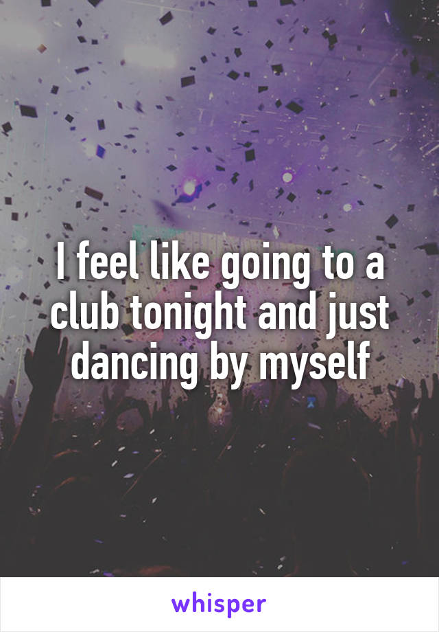 I feel like going to a club tonight and just dancing by myself