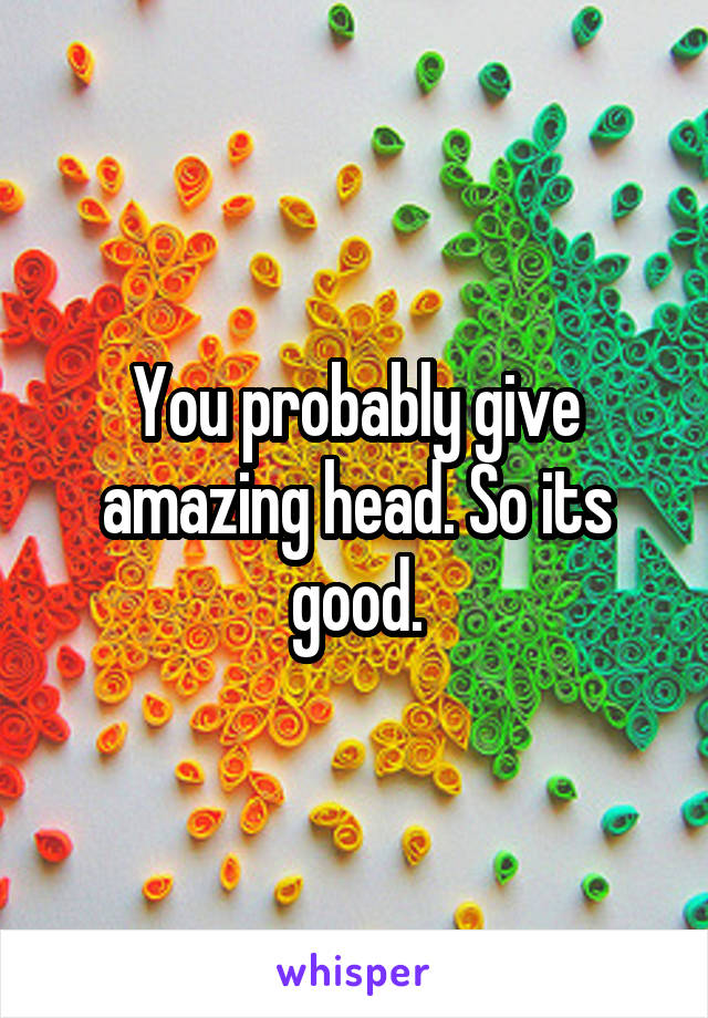 You probably give amazing head. So its good.