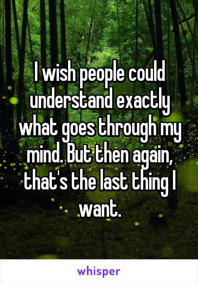 I wish people could understand exactly what goes through my mind. But then again, that's the last thing I want.