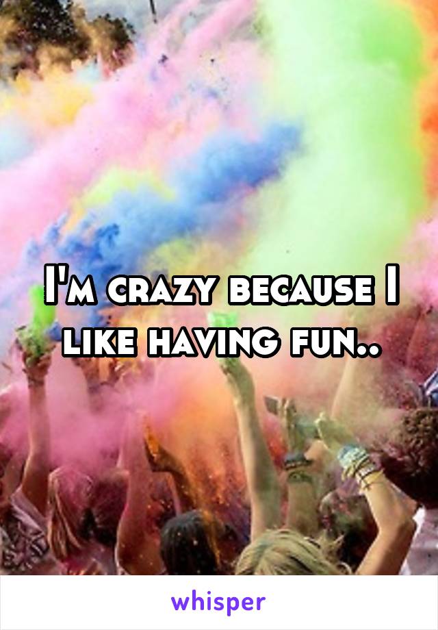 I'm crazy because I like having fun..