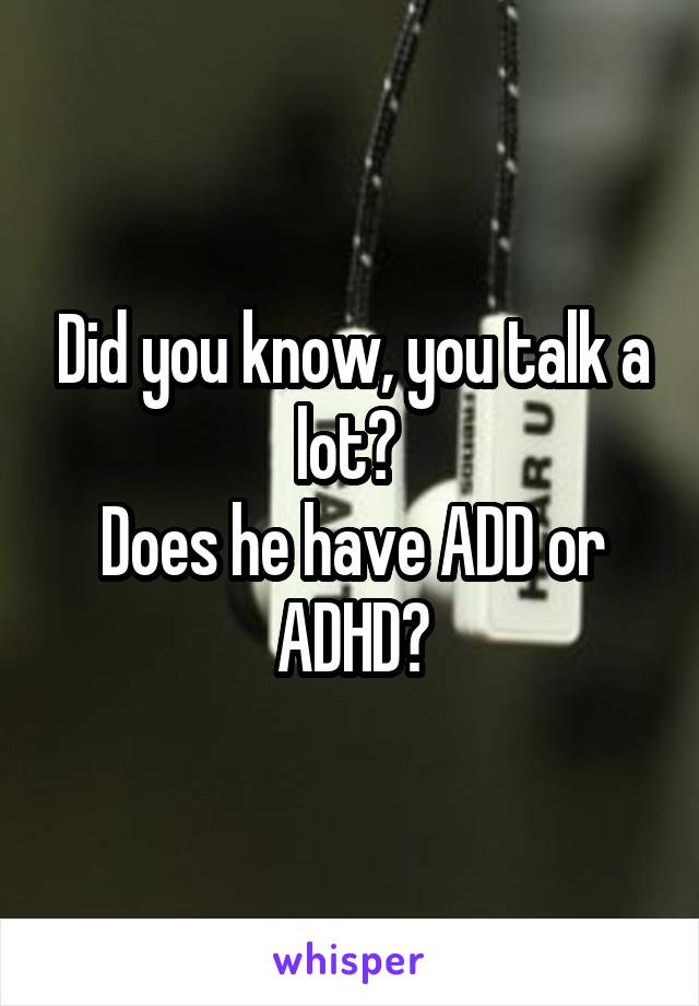 Did you know, you talk a lot? 
Does he have ADD or ADHD?