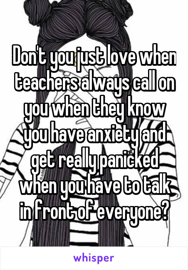 Don't you just love when teachers always call on you when they know you have anxiety and get really panicked when you have to talk in front of everyone?