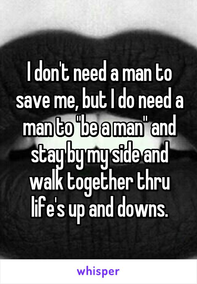 I don't need a man to save me, but I do need a man to "be a man" and stay by my side and walk together thru life's up and downs.