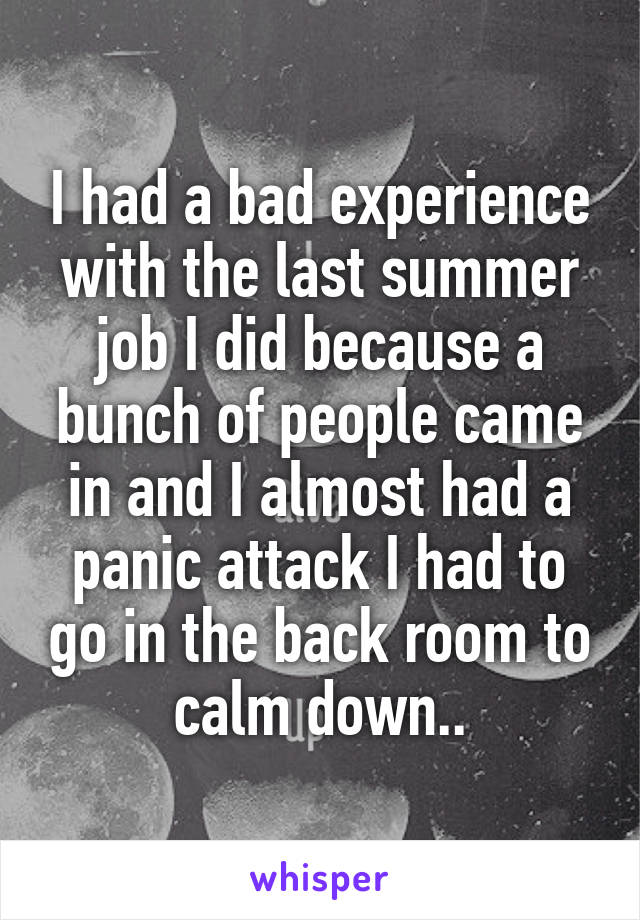 I had a bad experience with the last summer job I did because a bunch of people came in and I almost had a panic attack I had to go in the back room to calm down..