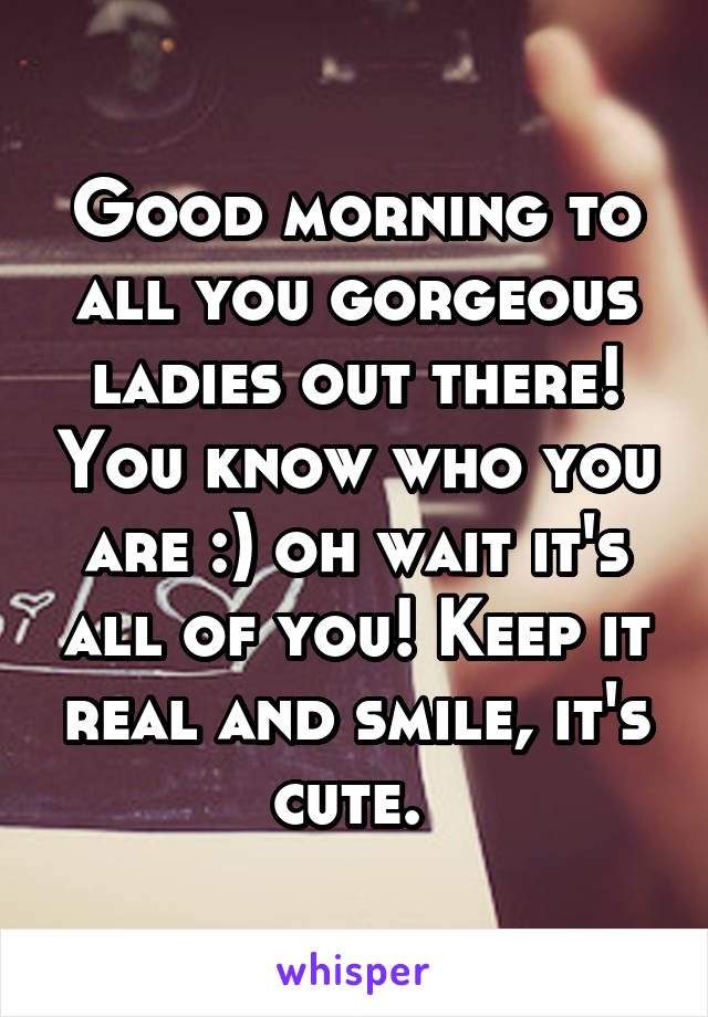 Good morning to all you gorgeous ladies out there! You know who you are :) oh wait it's all of you! Keep it real and smile, it's cute. 