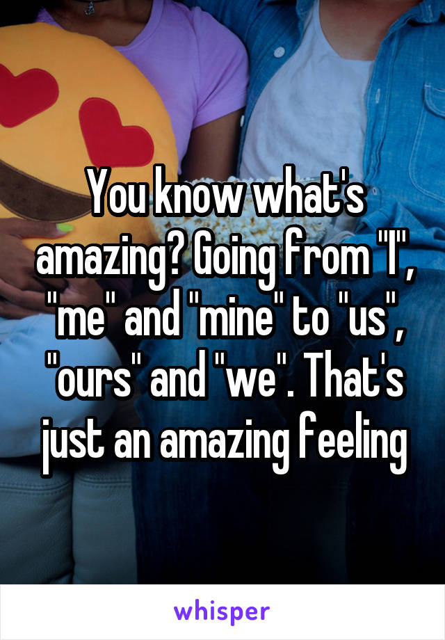 You know what's amazing? Going from "I", "me" and "mine" to "us", "ours" and "we". That's just an amazing feeling