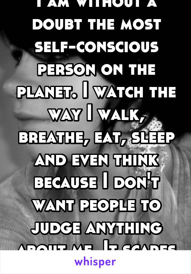 I am without a doubt the most self-conscious person on the planet. I watch the way I walk, breathe, eat, sleep and even think because I don't want people to judge anything about me. It scares me. 