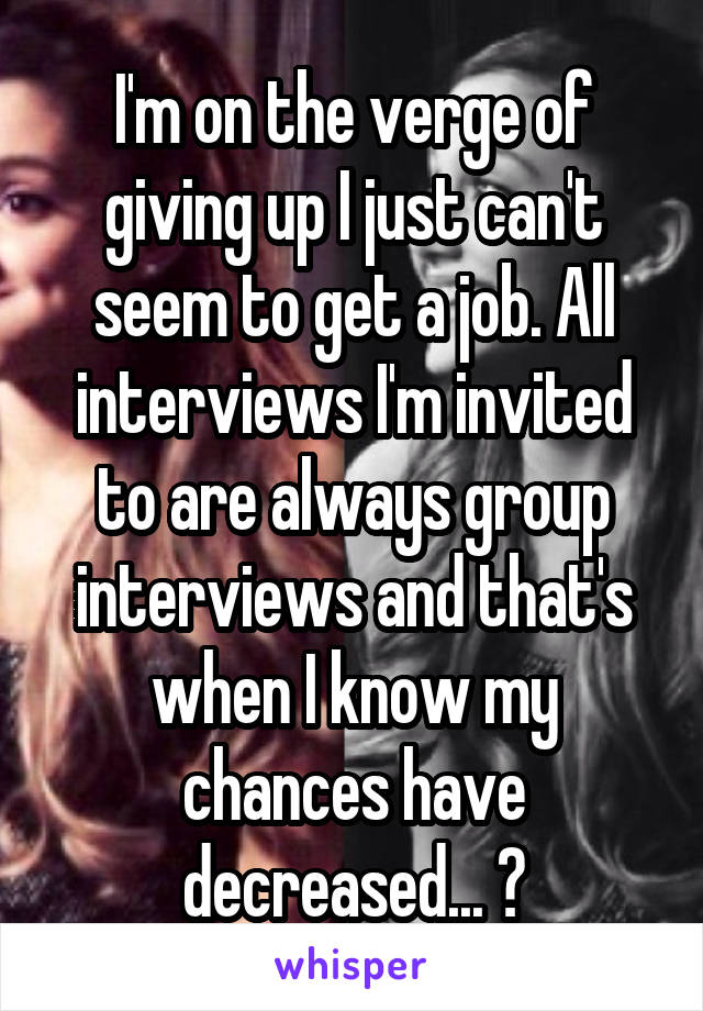 I'm on the verge of giving up I just can't seem to get a job. All interviews I'm invited to are always group interviews and that's when I know my chances have decreased... 😓