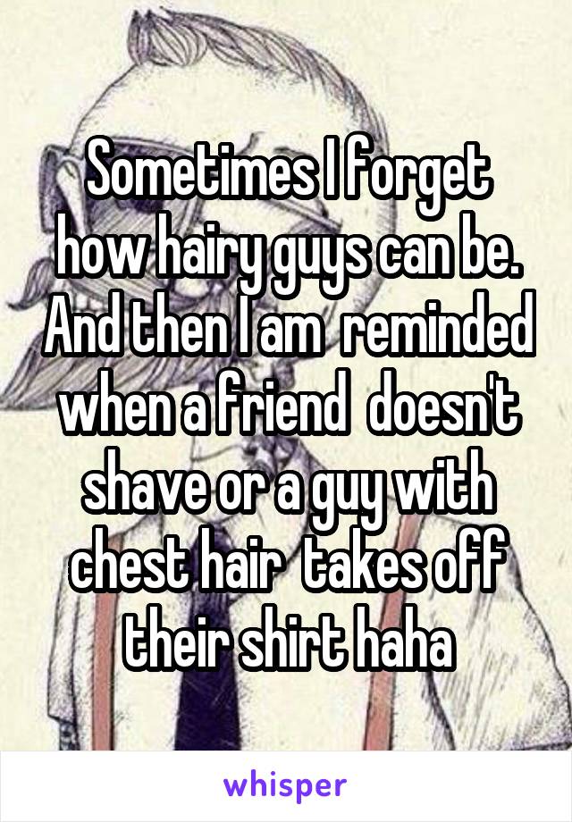 Sometimes I forget how hairy guys can be. And then I am  reminded when a friend  doesn't shave or a guy with chest hair  takes off their shirt haha