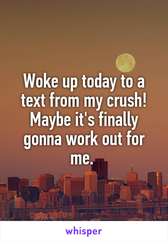 Woke up today to a text from my crush! Maybe it's finally gonna work out for me. 