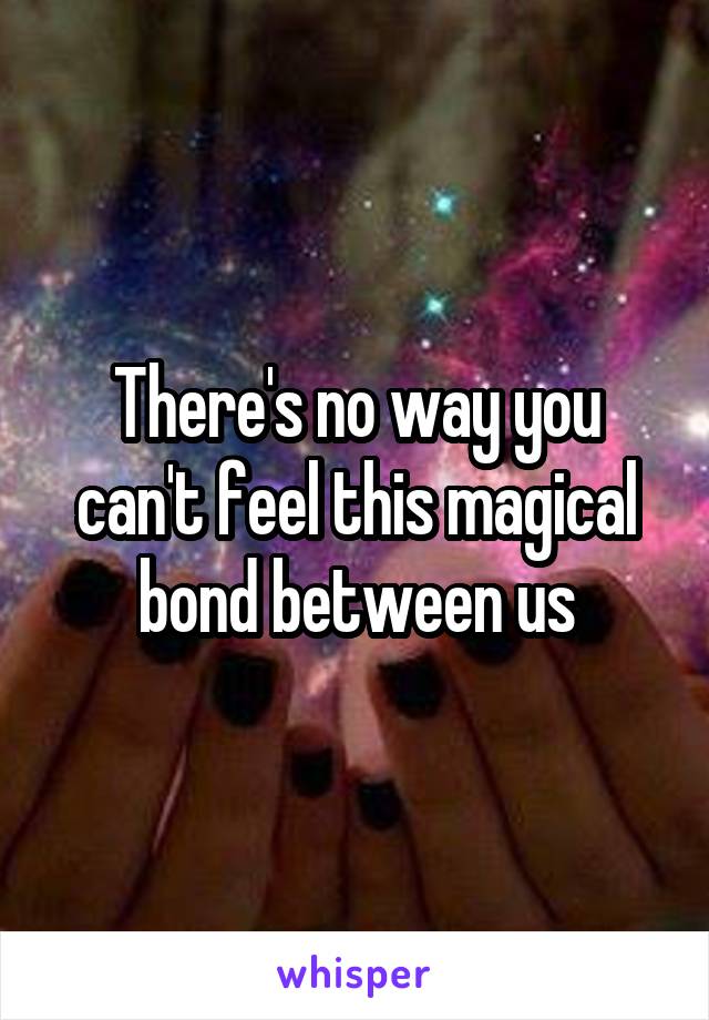 There's no way you can't feel this magical bond between us