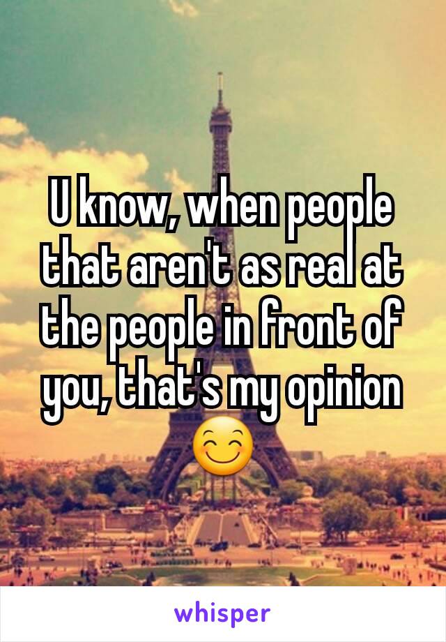 U know, when people that aren't as real at the people in front of you, that's my opinion 😊