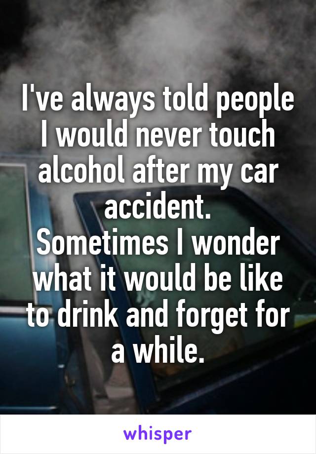 I've always told people I would never touch alcohol after my car accident.
Sometimes I wonder what it would be like to drink and forget for a while.