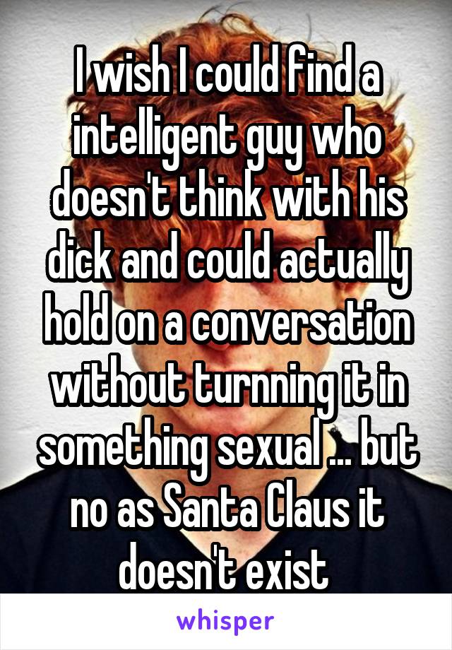 I wish I could find a intelligent guy who doesn't think with his dick and could actually hold on a conversation without turnning it in something sexual ... but no as Santa Claus it doesn't exist 