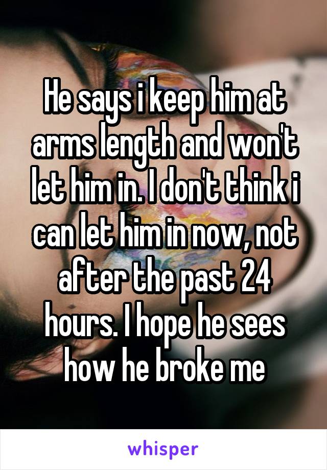 He says i keep him at arms length and won't let him in. I don't think i can let him in now, not after the past 24 hours. I hope he sees how he broke me