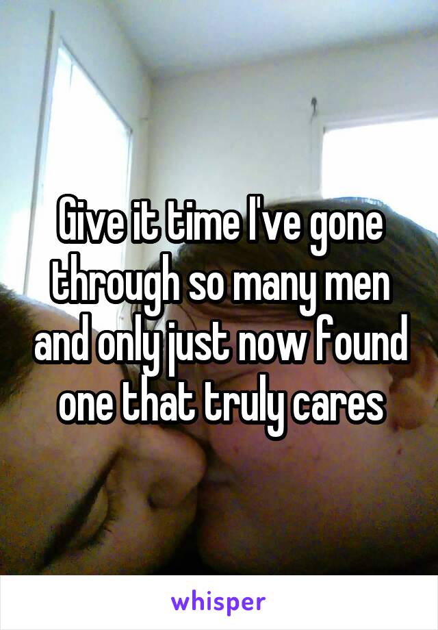 Give it time I've gone through so many men and only just now found one that truly cares