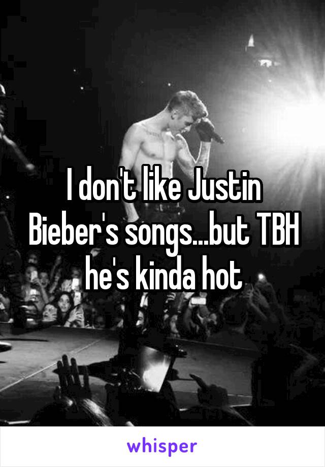 I don't like Justin Bieber's songs...but TBH he's kinda hot