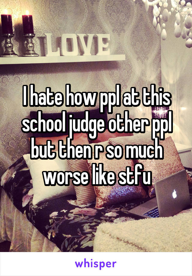 I hate how ppl at this school judge other ppl but then r so much worse like stfu