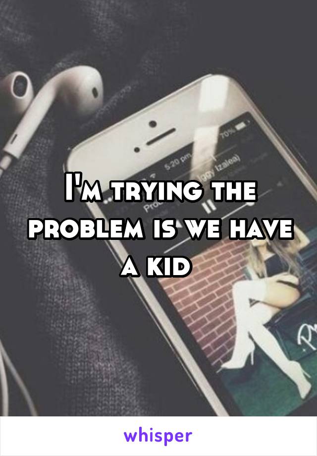 I'm trying the problem is we have a kid 