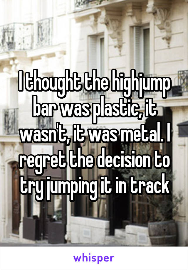 I thought the highjump bar was plastic, it wasn't, it was metal. I regret the decision to try jumping it in track