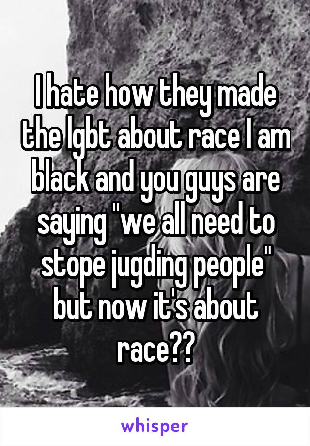 I hate how they made the lgbt about race I am black and you guys are saying "we all need to stope jugding people" but now it's about race🤔😒