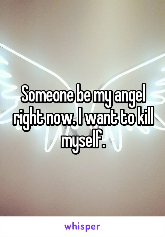 Someone be my angel right now. I want to kill myself.