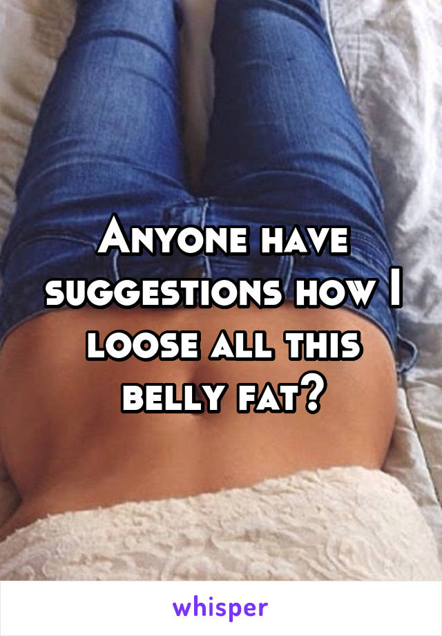 Anyone have suggestions how I loose all this belly fat?