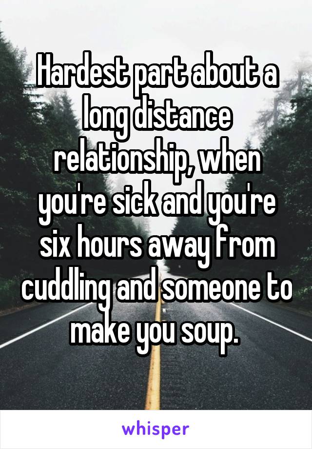 Hardest part about a long distance relationship, when you're sick and you're six hours away from cuddling and someone to make you soup. 
