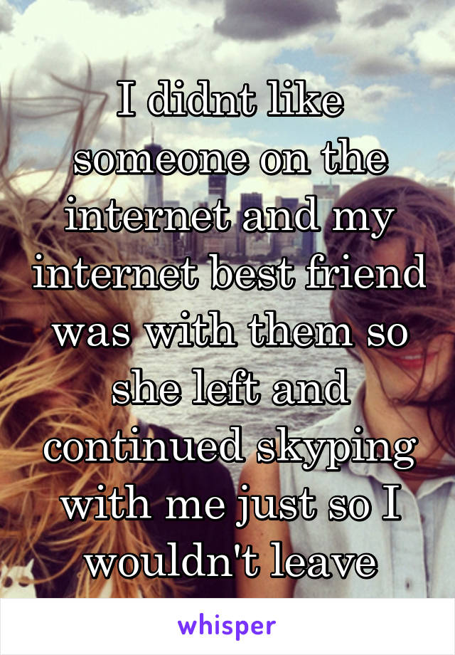 I didnt like someone on the internet and my internet best friend was with them so she left and continued skyping with me just so I wouldn't leave