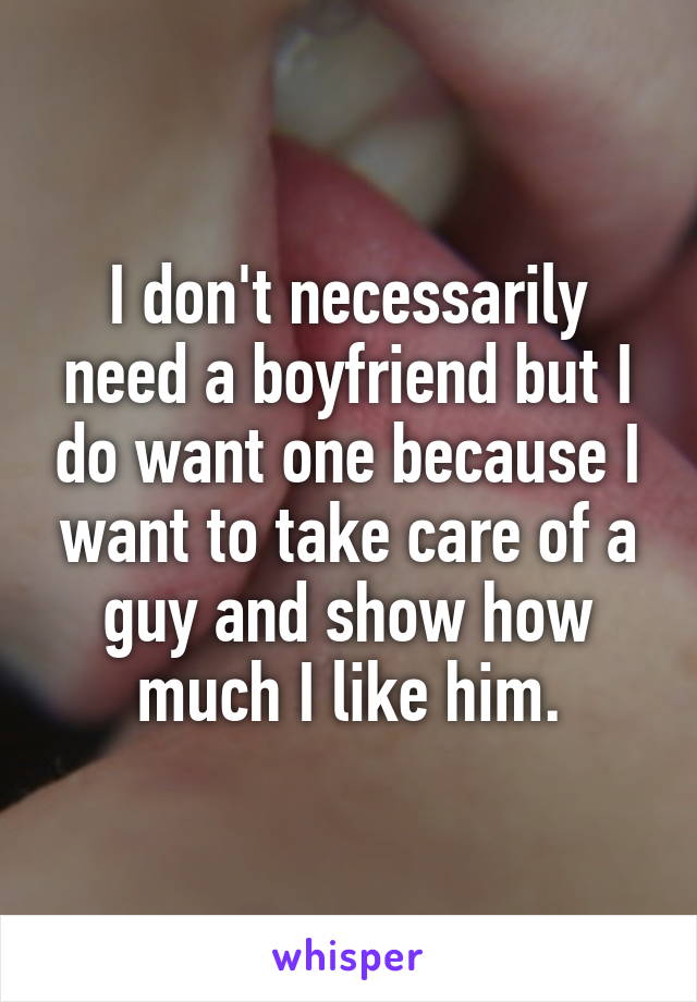 I don't necessarily need a boyfriend but I do want one because I want to take care of a guy and show how much I like him.