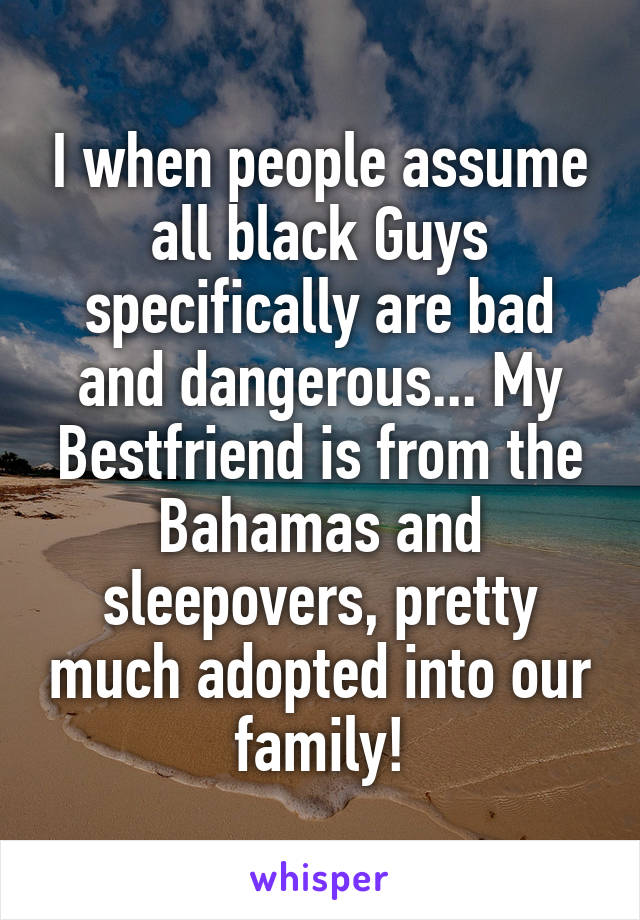 I when people assume all black Guys specifically are bad and dangerous... My Bestfriend is from the Bahamas and sleepovers, pretty much adopted into our family!