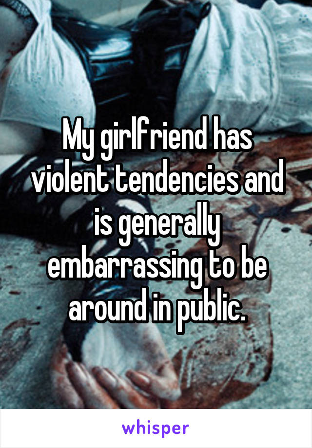 My girlfriend has violent tendencies and is generally embarrassing to be around in public.