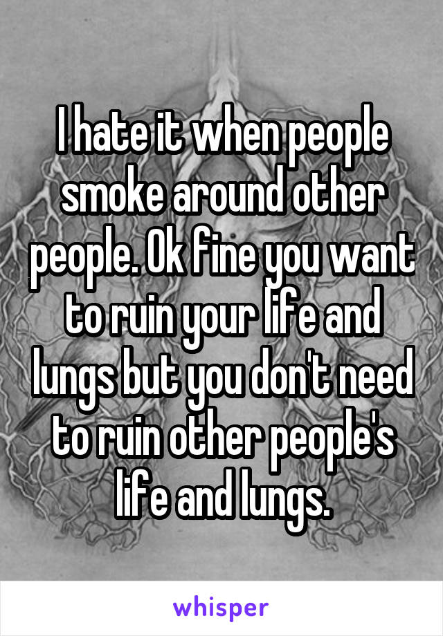 I hate it when people smoke around other people. Ok fine you want to ruin your life and lungs but you don't need to ruin other people's life and lungs.