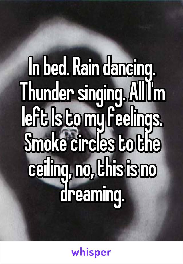 In bed. Rain dancing. Thunder singing. All I'm left Is to my feelings. Smoke circles to the ceiling, no, this is no dreaming.