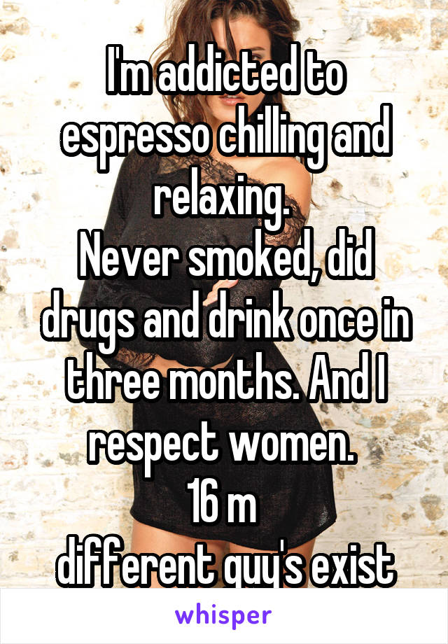 I'm addicted to espresso chilling and relaxing. 
Never smoked, did drugs and drink once in three months. And I respect women. 
16 m 
different guy's exist