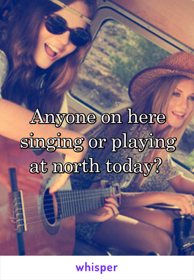 Anyone on here singing or playing at north today? 