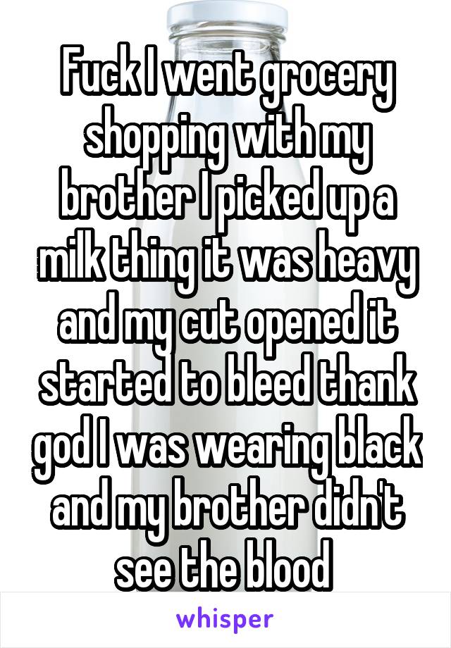 Fuck I went grocery shopping with my brother I picked up a milk thing it was heavy and my cut opened it started to bleed thank god I was wearing black and my brother didn't see the blood 