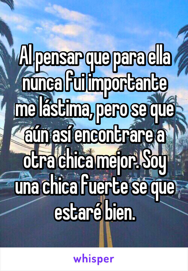 Al pensar que para ella nunca fui importante me lástima, pero se que aún así encontrare a otra chica mejor. Soy una chica fuerte se que estaré bien.