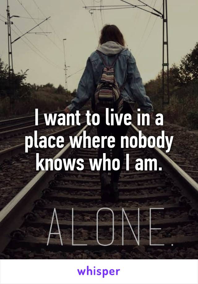 I want to live in a place where nobody knows who I am.