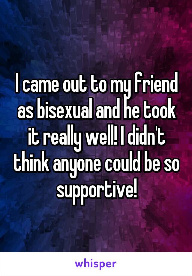 I came out to my friend as bisexual and he took it really well! I didn't think anyone could be so supportive!