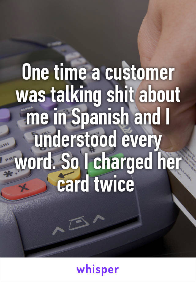 One time a customer was talking shit about me in Spanish and I understood every word. So I charged her card twice 
