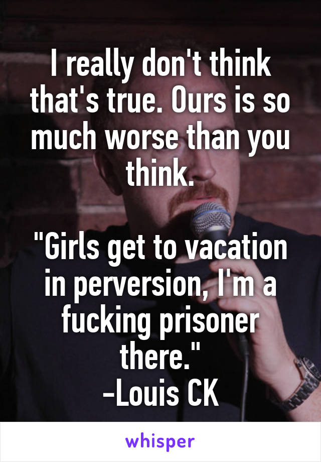 I really don't think that's true. Ours is so much worse than you think.

"Girls get to vacation in perversion, I'm a fucking prisoner there."
-Louis CK