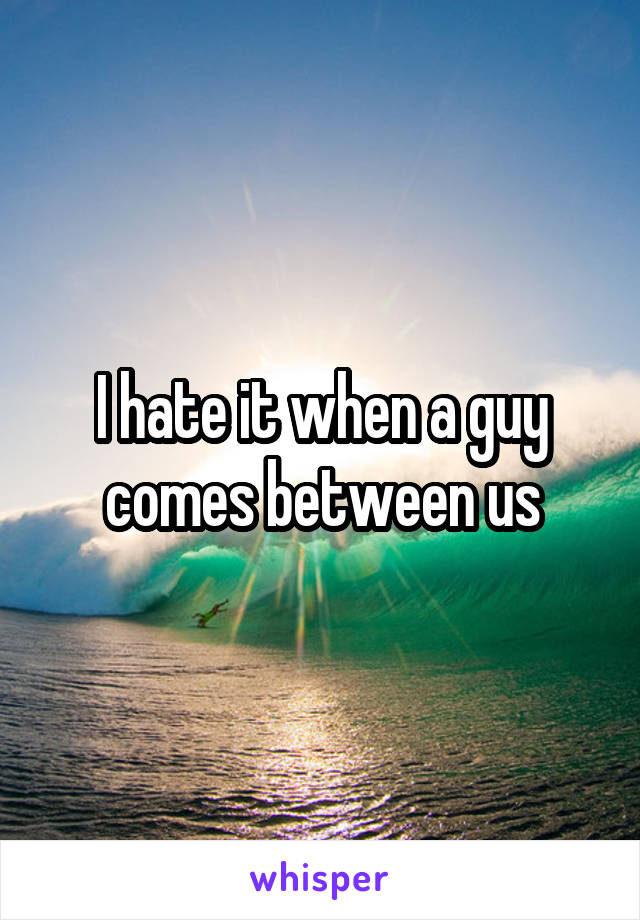 I hate it when a guy comes between us