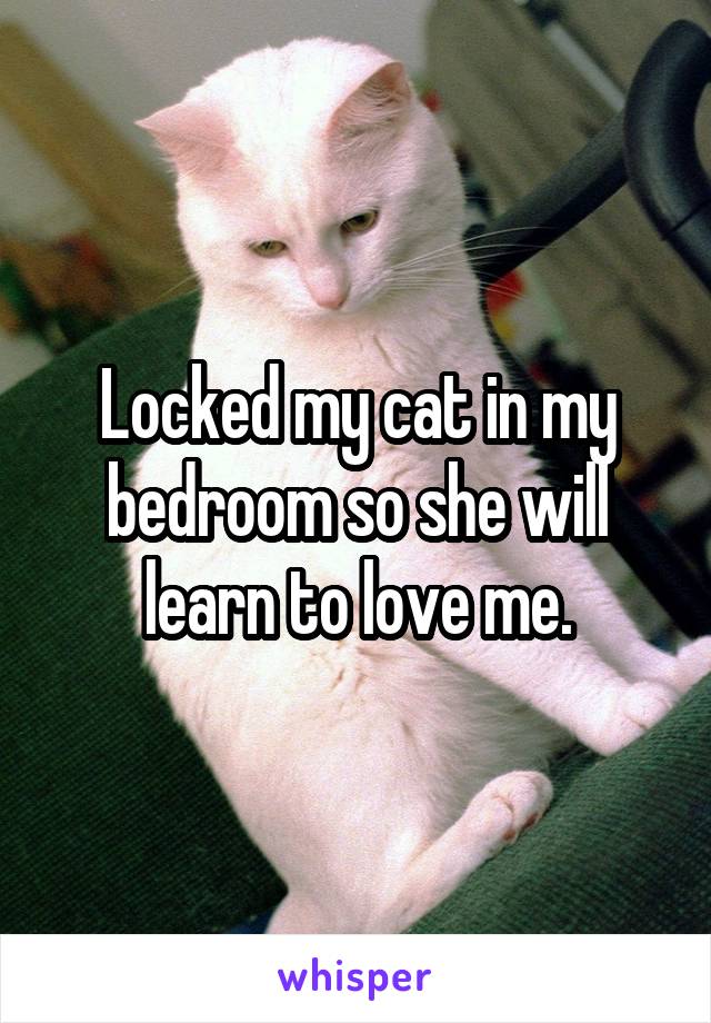 Locked my cat in my bedroom so she will learn to love me.