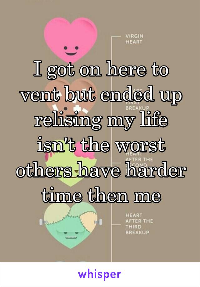 I got on here to vent but ended up relising my life isn't the worst others have harder time then me
